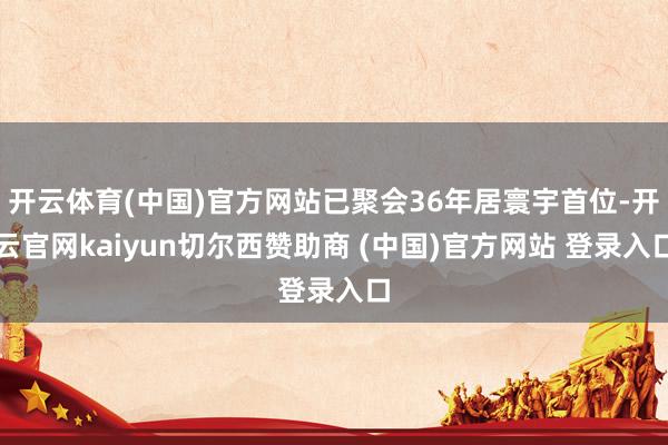 开云体育(中国)官方网站已聚会36年居寰宇首位-开云官网kaiyun切尔西赞助商 (中国)官方网站 登录入口