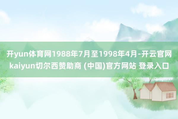 开yun体育网1988年7月至1998年4月-开云官网kaiyun切尔西赞助商 (中国)官方网站 登录入口