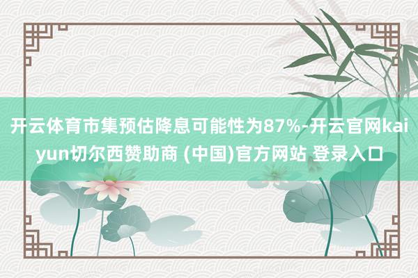 开云体育市集预估降息可能性为87%-开云官网kaiyun切尔西赞助商 (中国)官方网站 登录入口