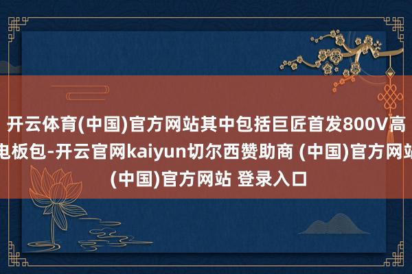 开云体育(中国)官方网站其中包括巨匠首发800V高压增程6C电板包-开云官网kaiyun切尔西赞助商 (中国)官方网站 登录入口