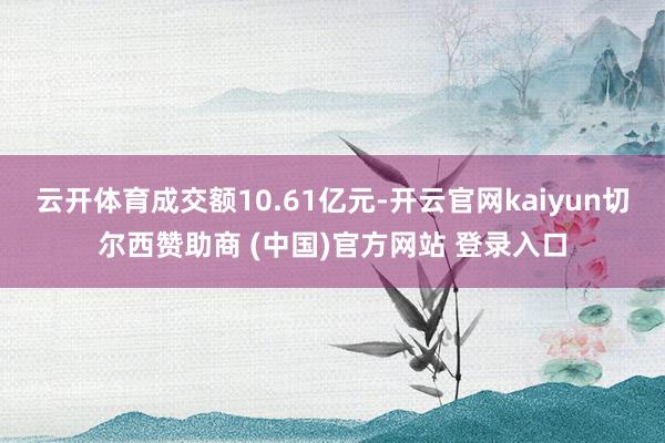 云开体育成交额10.61亿元-开云官网kaiyun切尔西赞助商 (中国)官方网站 登录入口