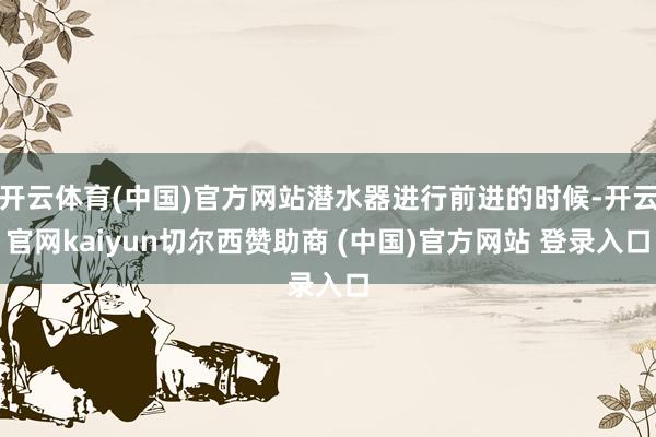 开云体育(中国)官方网站潜水器进行前进的时候-开云官网kaiyun切尔西赞助商 (中国)官方网站 登录入口