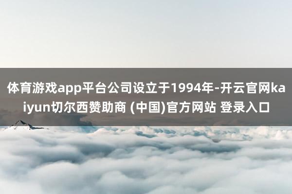 体育游戏app平台公司设立于1994年-开云官网kaiyun切尔西赞助商 (中国)官方网站 登录入口