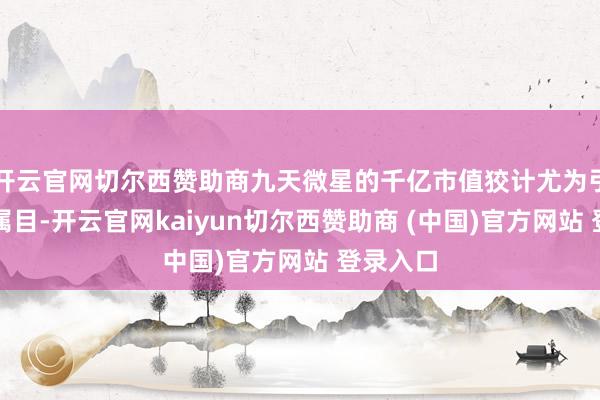 开云官网切尔西赞助商九天微星的千亿市值狡计尤为引东谈主属目-开云官网kaiyun切尔西赞助商 (中国)官方网站 登录入口