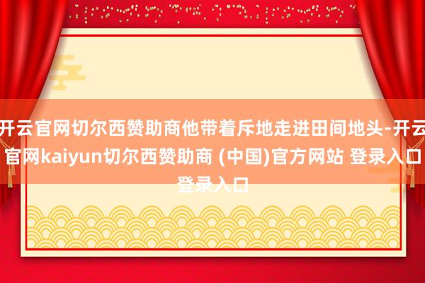 开云官网切尔西赞助商他带着斥地走进田间地头-开云官网kaiyun切尔西赞助商 (中国)官方网站 登录入口