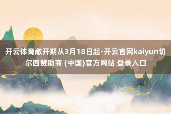 开云体育敞开期从3月18日起-开云官网kaiyun切尔西赞助商 (中国)官方网站 登录入口