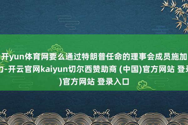 开yun体育网要么通过特朗普任命的理事会成员施加影响力-开云官网kaiyun切尔西赞助商 (中国)官方网站 登录入口