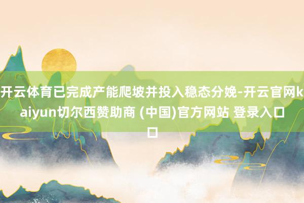 开云体育已完成产能爬坡并投入稳态分娩-开云官网kaiyun切尔西赞助商 (中国)官方网站 登录入口