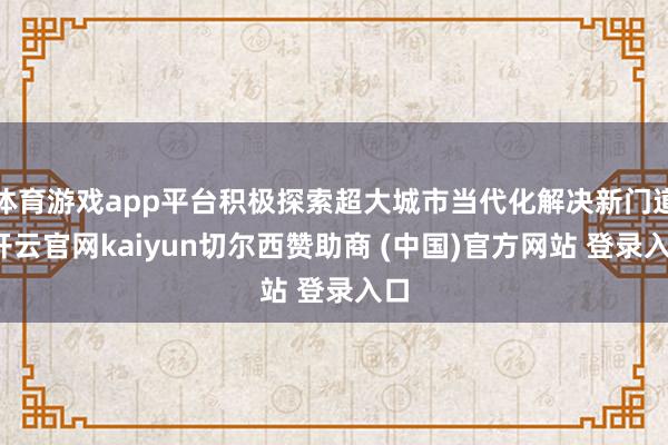 体育游戏app平台积极探索超大城市当代化解决新门道-开云官网kaiyun切尔西赞助商 (中国)官方网站 登录入口