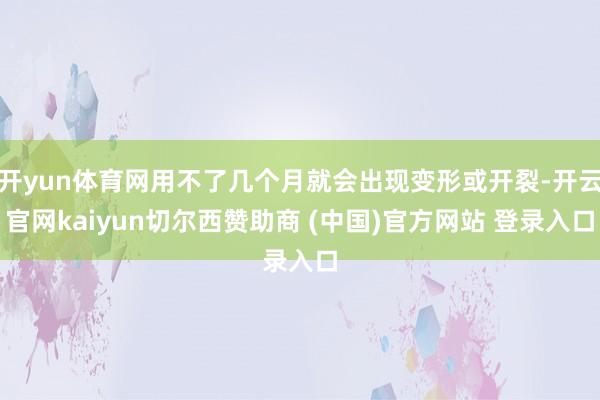 开yun体育网用不了几个月就会出现变形或开裂-开云官网kaiyun切尔西赞助商 (中国)官方网站 登录入口