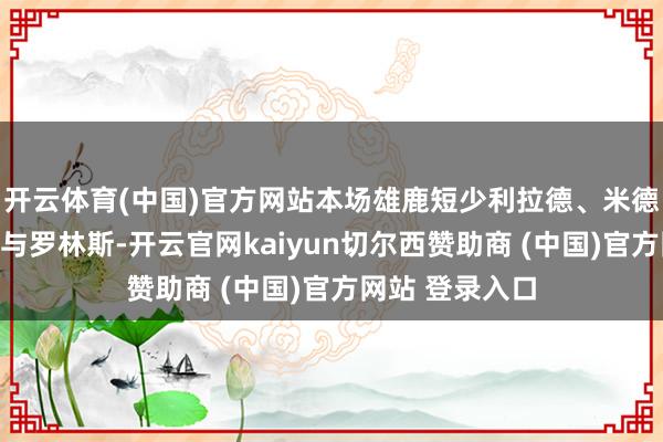 开云体育(中国)官方网站本场雄鹿短少利拉德、米德尔顿、波蒂斯与罗林斯-开云官网kaiyun切尔西赞助商 (中国)官方网站 登录入口