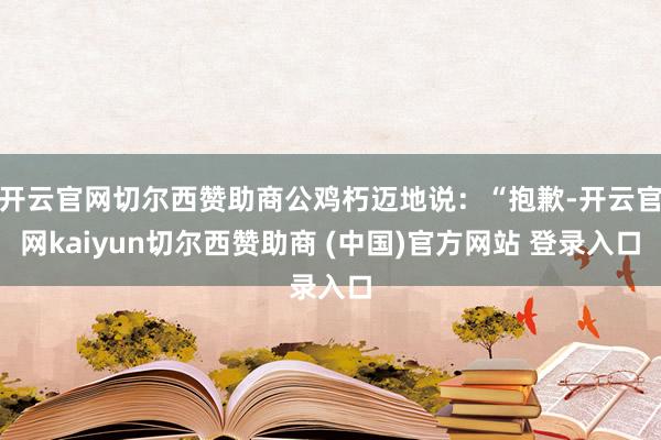 开云官网切尔西赞助商公鸡朽迈地说:“抱歉-开云官网kaiyun切尔西赞助商 (中国)官方网站 登录入口