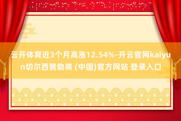 云开体育近3个月高涨12.54%-开云官网kaiyun切尔西赞助商 (中国)官方网站 登录入口