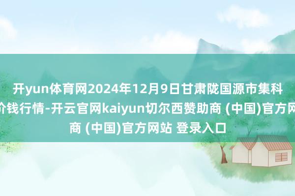 开yun体育网2024年12月9日甘肃陇国源市集科罚有限公司价钱行情-开云官网kaiyun切尔西赞助商 (中国)官方网站 登录入口