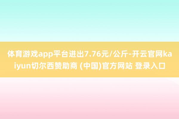 体育游戏app平台进出7.76元/公斤-开云官网kaiyun切尔西赞助商 (中国)官方网站 登录入口