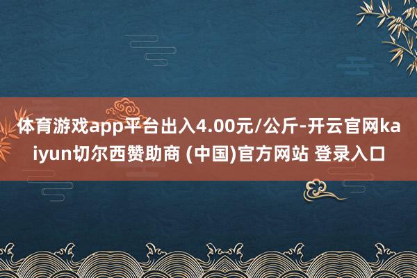 体育游戏app平台出入4.00元/公斤-开云官网kaiyun切尔西赞助商 (中国)官方网站 登录入口