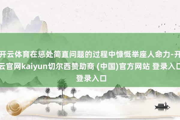 开云体育在惩处简直问题的过程中慷慨举座人命力-开云官网kaiyun切尔西赞助商 (中国)官方网站 登录入口
