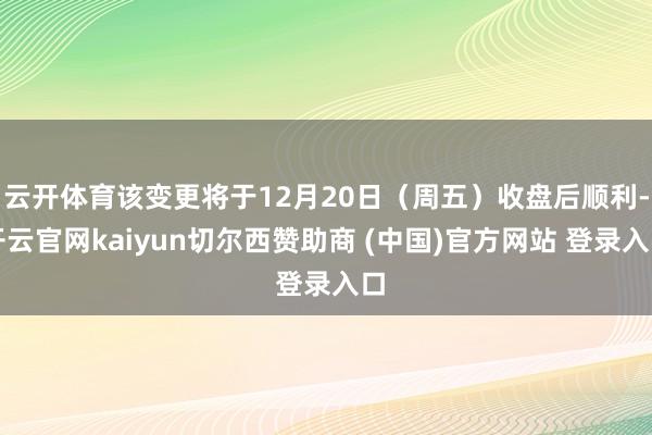 云开体育该变更将于12月20日（周五）收盘后顺利-开云官网kaiyun切尔西赞助商 (中国)官方网站 登录入口