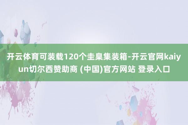 开云体育可装载120个圭臬集装箱-开云官网kaiyun切尔西赞助商 (中国)官方网站 登录入口