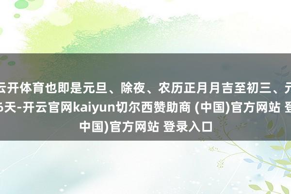 云开体育也即是元旦、除夜、农历正月月吉至初三、元宵节这6天-开云官网kaiyun切尔西赞助商 (中国)官方网站 登录入口