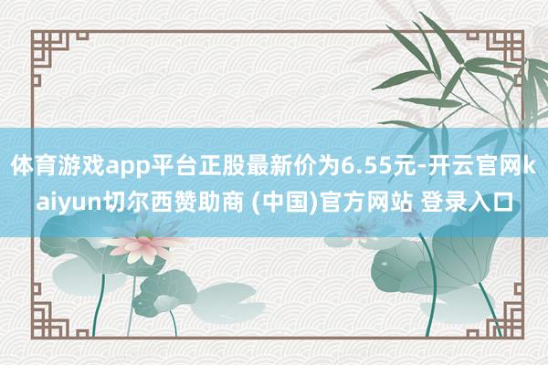体育游戏app平台正股最新价为6.55元-开云官网kaiyun切尔西赞助商 (中国)官方网站 登录入口