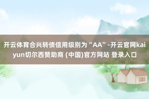 开云体育合兴转债信用级别为“AA”-开云官网kaiyun切尔西赞助商 (中国)官方网站 登录入口