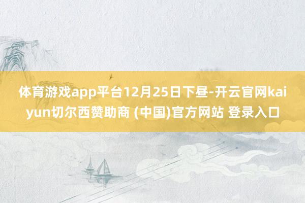 体育游戏app平台 12月25日下昼-开云官网kaiyun切尔西赞助商 (中国)官方网站 登录入口