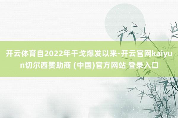 开云体育自2022年干戈爆发以来-开云官网kaiyun切尔西赞助商 (中国)官方网站 登录入口