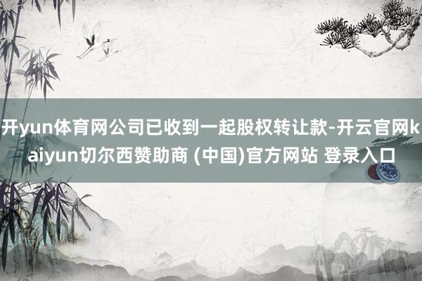 开yun体育网公司已收到一起股权转让款-开云官网kaiyun切尔西赞助商 (中国)官方网站 登录入口