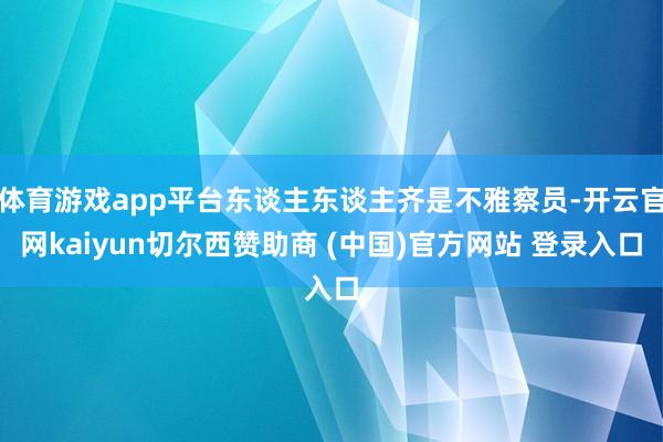 体育游戏app平台东谈主东谈主齐是不雅察员-开云官网kaiyun切尔西赞助商 (中国)官方网站 登录入口