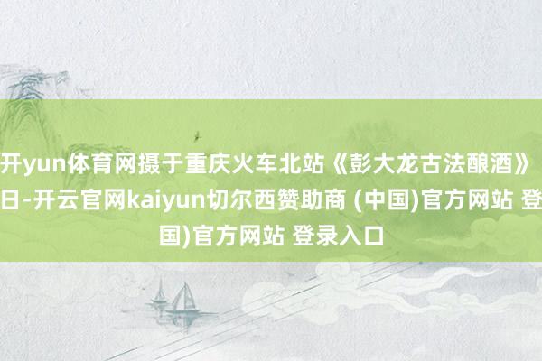 开yun体育网摄于重庆火车北站《彭大龙古法酿酒》 5月14日-开云官网kaiyun切尔西赞助商 (中国)官方网站 登录入口