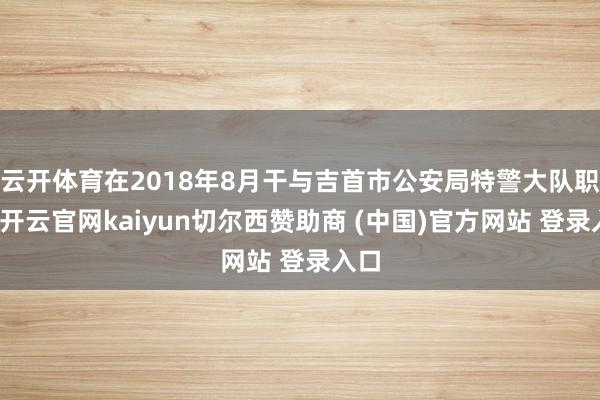 云开体育在2018年8月干与吉首市公安局特警大队职责-开云官网kaiyun切尔西赞助商 (中国)官方网站 登录入口