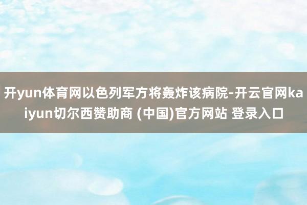 开yun体育网以色列军方将轰炸该病院-开云官网kaiyun切尔西赞助商 (中国)官方网站 登录入口