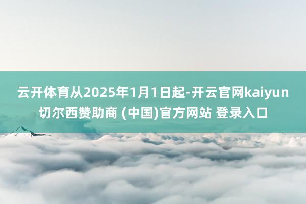 云开体育从2025年1月1日起-开云官网kaiyun切尔西赞助商 (中国)官方网站 登录入口