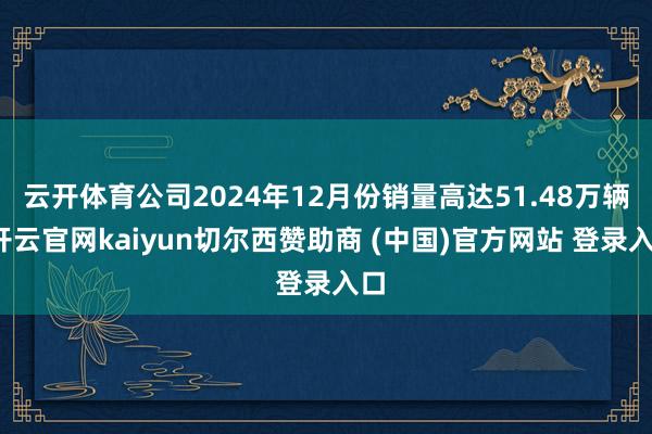 云开体育公司2024年12月份销量高达51.48万辆-开云官网kaiyun切尔西赞助商 (中国)官方网站 登录入口