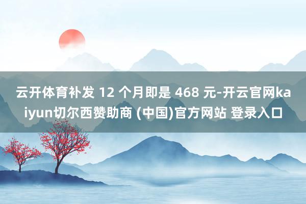 云开体育补发 12 个月即是 468 元-开云官网kaiyun切尔西赞助商 (中国)官方网站 登录入口