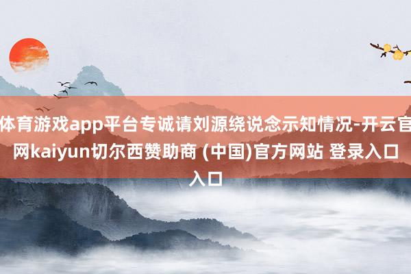 体育游戏app平台专诚请刘源绕说念示知情况-开云官网kaiyun切尔西赞助商 (中国)官方网站 登录入口