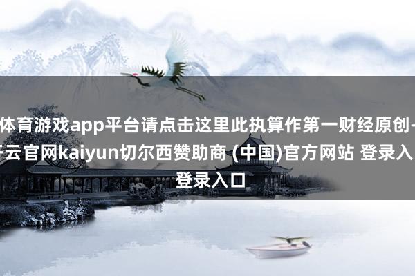 体育游戏app平台请点击这里此执算作第一财经原创-开云官网kaiyun切尔西赞助商 (中国)官方网站 登录入口