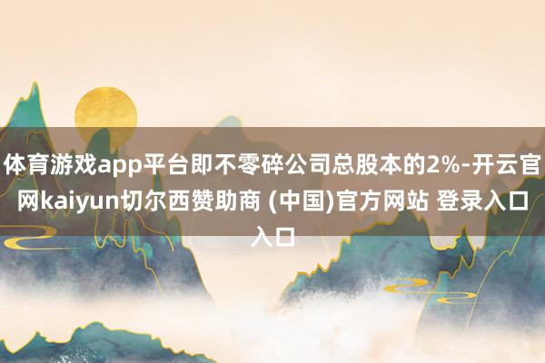 体育游戏app平台即不零碎公司总股本的2%-开云官网kaiyun切尔西赞助商 (中国)官方网站 登录入口