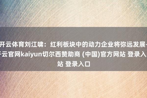 开云体育刘江啸：红利板块中的动力企业将弥远发展-开云官网kaiyun切尔西赞助商 (中国)官方网站 登录入口