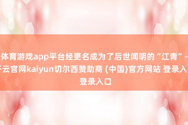 体育游戏app平台经更名成为了后世闻明的“江青”-开云官网kaiyun切尔西赞助商 (中国)官方网站 登录入口