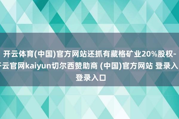 开云体育(中国)官方网站还抓有藏格矿业20%股权-开云官网kaiyun切尔西赞助商 (中国)官方网站 登录入口
