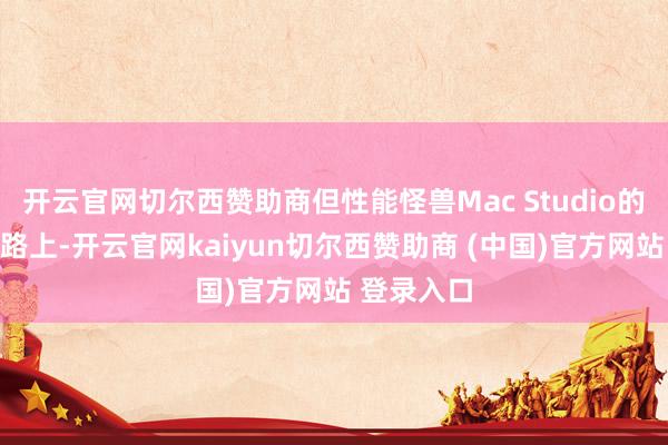 开云官网切尔西赞助商但性能怪兽Mac Studio的迭代已在路上-开云官网kaiyun切尔西赞助商 (中国)官方网站 登录入口