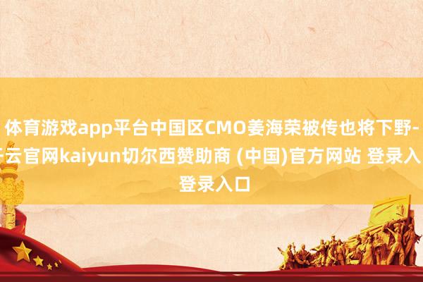 体育游戏app平台中国区CMO姜海荣被传也将下野-开云官网kaiyun切尔西赞助商 (中国)官方网站 登录入口