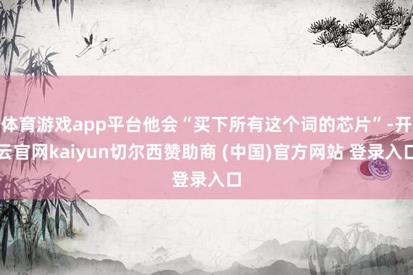 体育游戏app平台他会“买下所有这个词的芯片”-开云官网kaiyun切尔西赞助商 (中国)官方网站 登录入口
