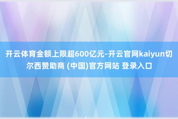开云体育金额上限超600亿元-开云官网kaiyun切尔西赞助商 (中国)官方网站 登录入口