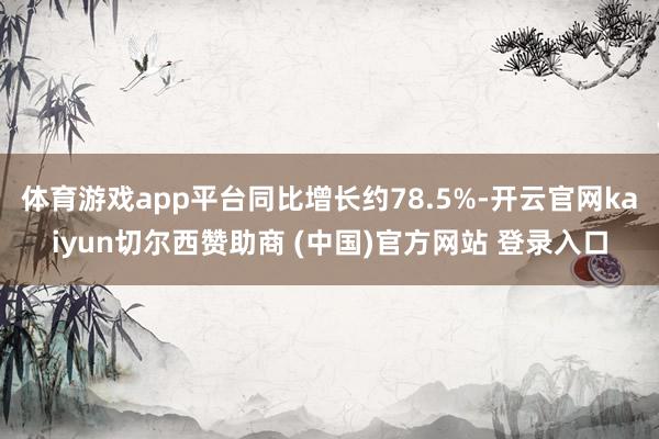 体育游戏app平台同比增长约78.5%-开云官网kaiyun切尔西赞助商 (中国)官方网站 登录入口
