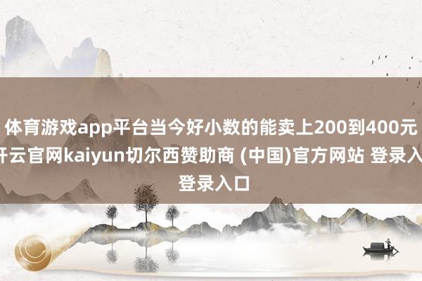 体育游戏app平台当今好小数的能卖上200到400元-开云官网kaiyun切尔西赞助商 (中国)官方网站 登录入口