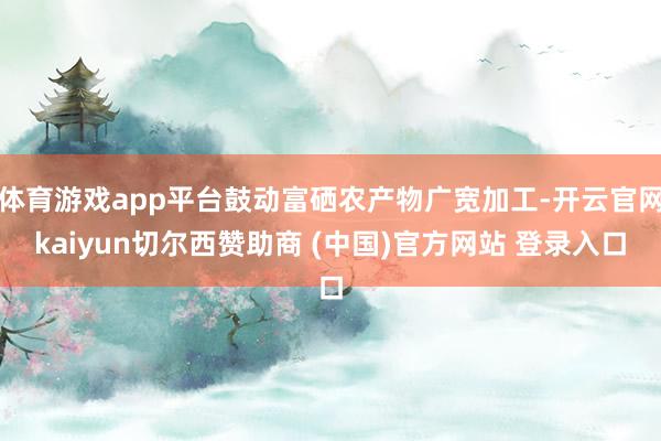 体育游戏app平台鼓动富硒农产物广宽加工-开云官网kaiyun切尔西赞助商 (中国)官方网站 登录入口