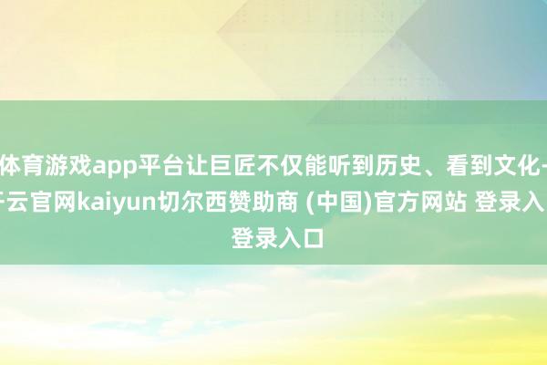 体育游戏app平台让巨匠不仅能听到历史、看到文化-开云官网kaiyun切尔西赞助商 (中国)官方网站 登录入口
